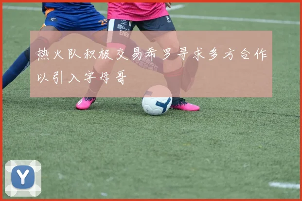 热火队积极交易希罗寻求多方合作以引入字母哥