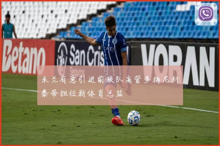 米兰有意引进前狼队高管多梅尼科泰蒂担任新体育总监
