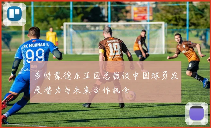 多特蒙德东亚区总裁谈中国球员发展潜力与未来合作机会