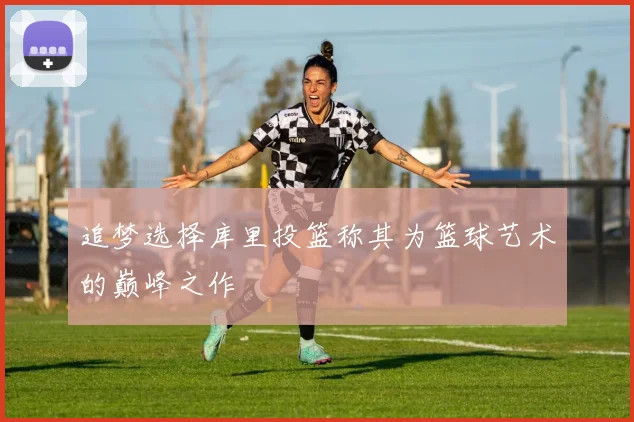 追梦选择库里投篮称其为篮球艺术的巅峰之作