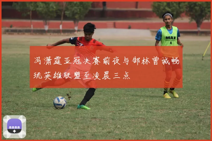 冯潇霆亚冠决赛前夜与郜林曾诚畅玩英雄联盟至凌晨三点