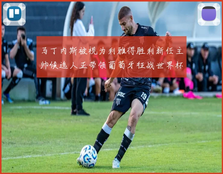 马丁内斯被视为利雅得胜利新任主帅候选人正带领葡萄牙征战世界杯