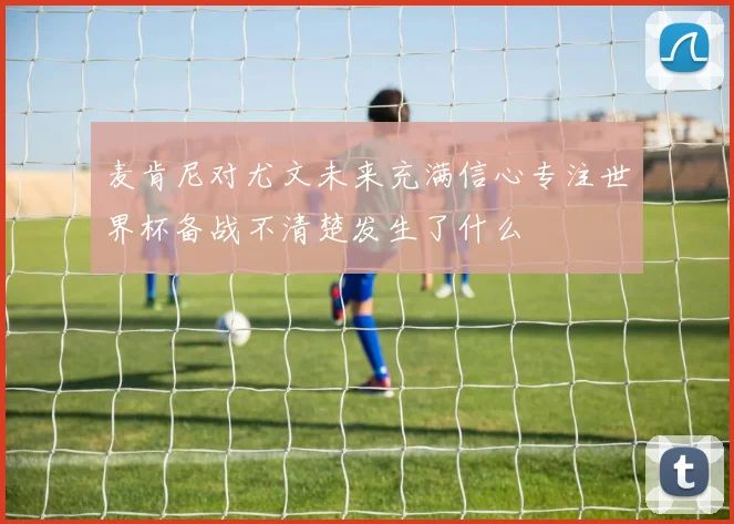 麦肯尼对尤文未来充满信心专注世界杯备战不清楚发生了什么